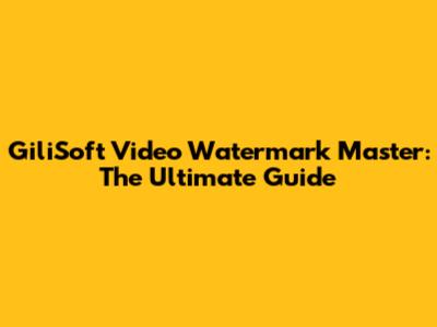 GiliSoft Video Watermark Master: The Ultimate Guide