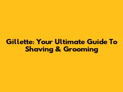 Gillette: Your Ultimate Guide To Shaving & Grooming