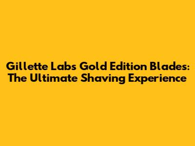 Gillette Labs Gold Edition Blades: The Ultimate Shaving Experience
