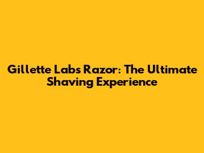 Gillette Labs Razor: The Ultimate Shaving Experience