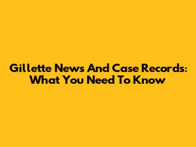 Gillette News And Case Records: What You Need To Know