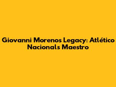 Giovanni Moreno's Legacy: Atlético Nacional's Maestro