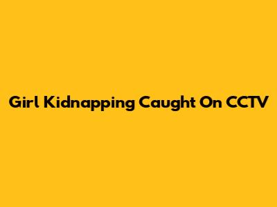 Girl Kidnapping Caught On CCTV