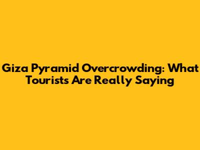 Giza Pyramid Overcrowding: What Tourists Are Really Saying