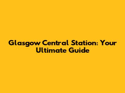 Glasgow Central Station: Your Ultimate Guide
