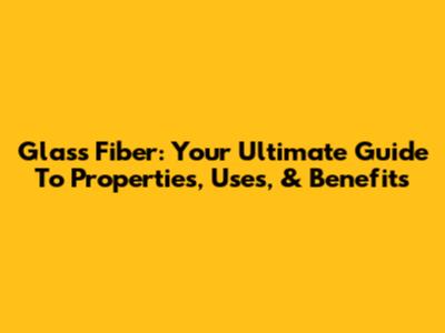 Glass Fiber: Your Ultimate Guide To Properties, Uses, & Benefits