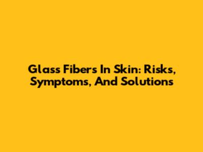 Glass Fibers In Skin: Risks, Symptoms, And Solutions