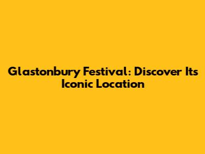 Glastonbury Festival: Discover Its Iconic Location