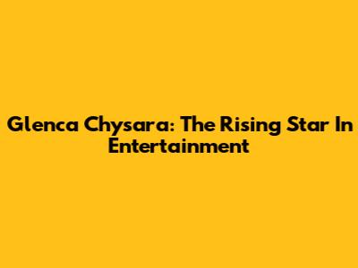 Glenca Chysara: The Rising Star In Entertainment