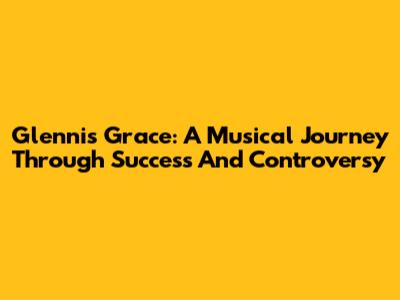 Glennis Grace: A Musical Journey Through Success And Controversy