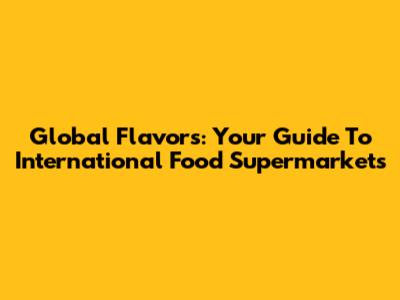 Global Flavors: Your Guide To International Food Supermarkets