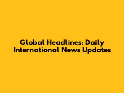Global Headlines: Daily International News Updates