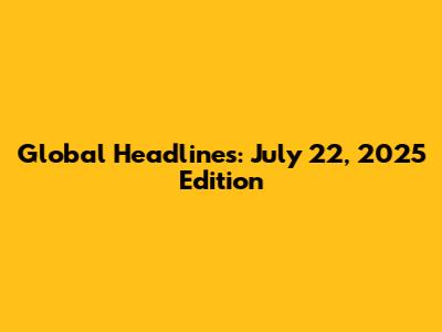 Global Headlines: July 22, 2025 Edition