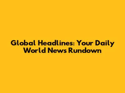 Global Headlines: Your Daily World News Rundown