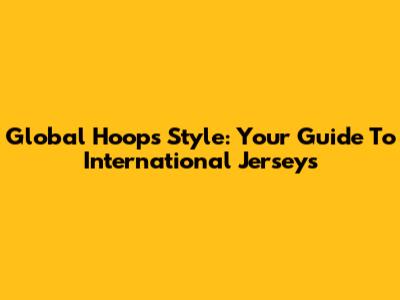 Global Hoops Style: Your Guide To International Jerseys