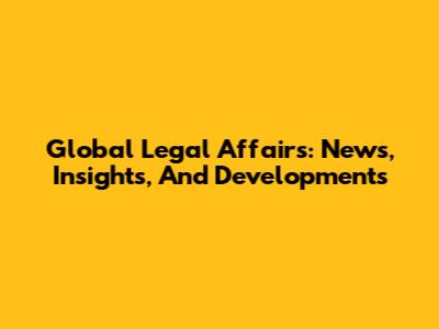 Global Legal Affairs: News, Insights, And Developments