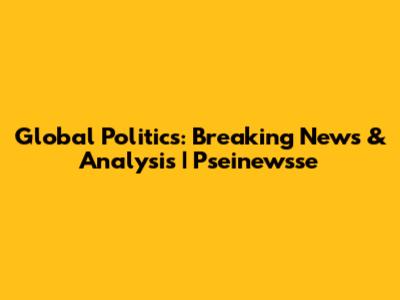 Global Politics: Breaking News & Analysis | Pseinewsse
