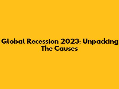 Global Recession 2023: Unpacking The Causes