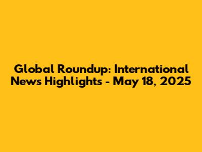 Global Roundup: International News Highlights - May 18, 2025