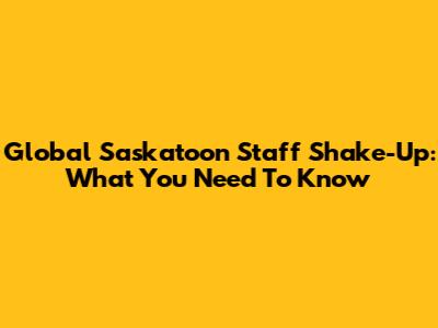 Global Saskatoon Staff Shake-Up: What You Need To Know