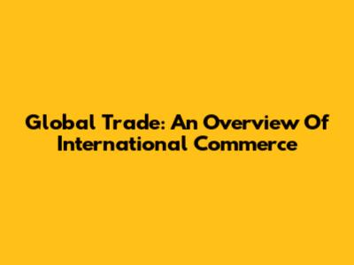 Global Trade: An Overview Of International Commerce