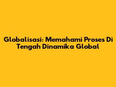 Globalisasi: Memahami Proses Di Tengah Dinamika Global