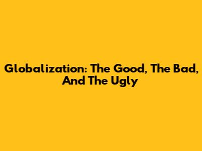 Globalization: The Good, The Bad, And The Ugly