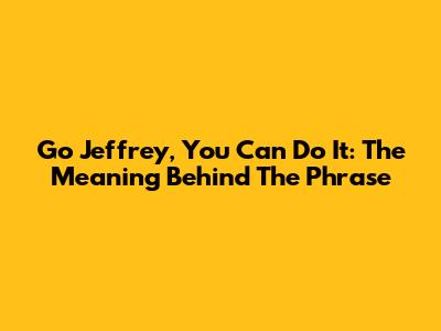 Go Jeffrey, You Can Do It: The Meaning Behind The Phrase