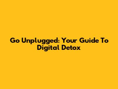 Go Unplugged: Your Guide To Digital Detox