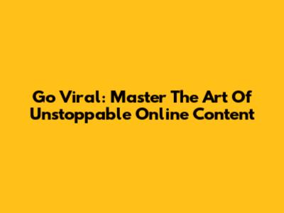Go Viral: Master The Art Of Unstoppable Online Content