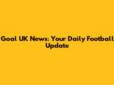 Goal UK News: Your Daily Football Update