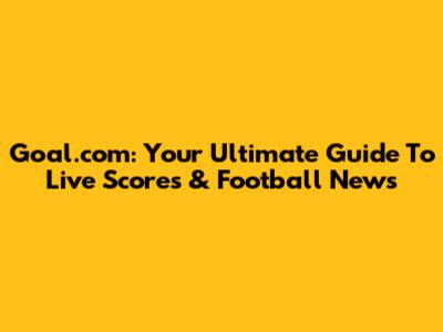 Goal.com: Your Ultimate Guide To Live Scores & Football News