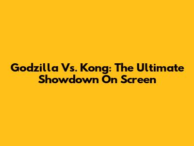 Godzilla Vs. Kong: The Ultimate Showdown On Screen