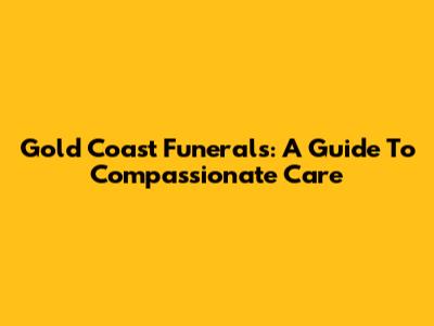 Gold Coast Funerals: A Guide To Compassionate Care