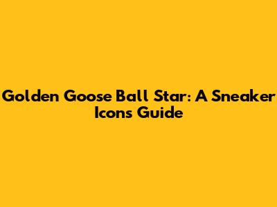 Golden Goose Ball Star: A Sneaker Icon's Guide