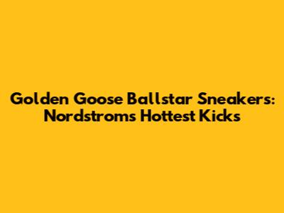 Golden Goose Ballstar Sneakers: Nordstrom's Hottest Kicks