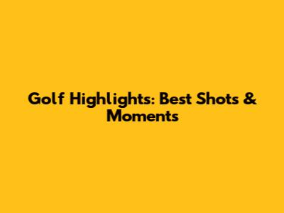 Golf Highlights: Best Shots & Moments