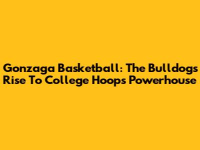 Gonzaga Basketball: The Bulldogs' Rise To College Hoops Powerhouse