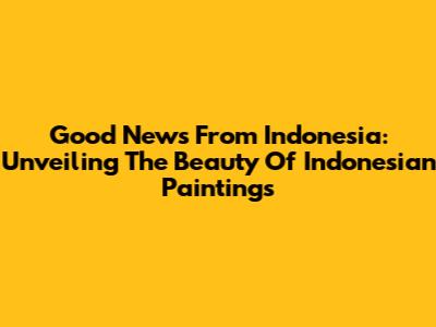 Good News From Indonesia: Unveiling The Beauty Of Indonesian Paintings