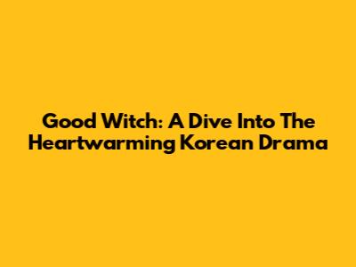 Good Witch: A Dive Into The Heartwarming Korean Drama