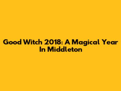 Good Witch 2018: A Magical Year In Middleton