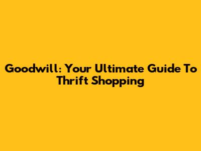 Goodwill: Your Ultimate Guide To Thrift Shopping
