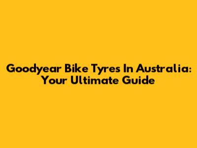 Goodyear Bike Tyres In Australia: Your Ultimate Guide