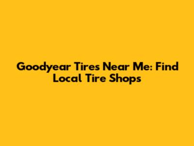 Goodyear Tires Near Me: Find Local Tire Shops