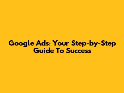 Google Ads: Your Step-by-Step Guide To Success