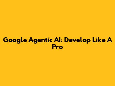 Google Agentic AI: Develop Like A Pro
