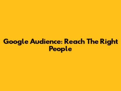 Google Audience: Reach The Right People