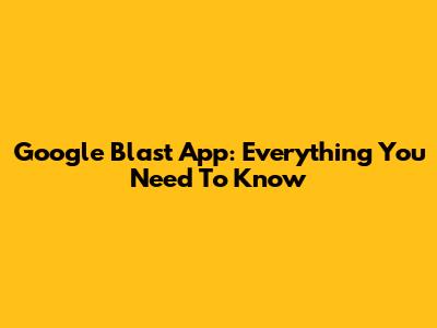 Google Blast App: Everything You Need To Know