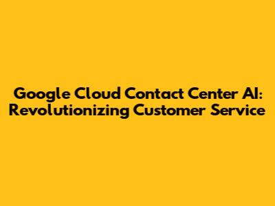 Google Cloud Contact Center AI: Revolutionizing Customer Service