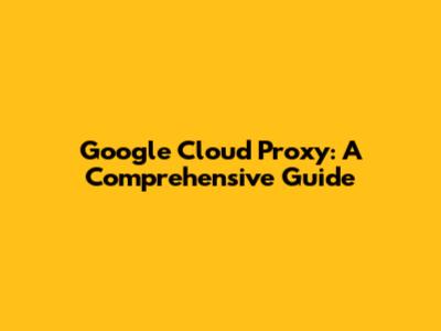 Google Cloud Proxy: A Comprehensive Guide